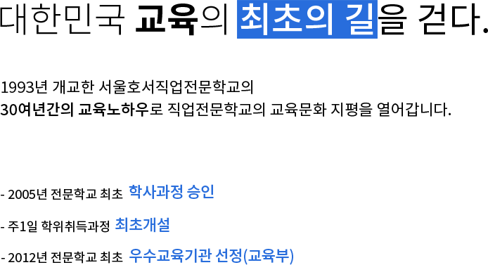 대한민국 교육의 최초의길을 걷다. 1993년 개교한 서울호서직업전문학교의 26년의 교육노하우로 직업전문학교의 교육문화 지평을 열어갑니다. - 2005년 전문학교 최초 학사과정 승인, - 주1일 학위취득과정 최초개설, - 2013년 전문학교 최초 우수교육기관 선정(교육부)